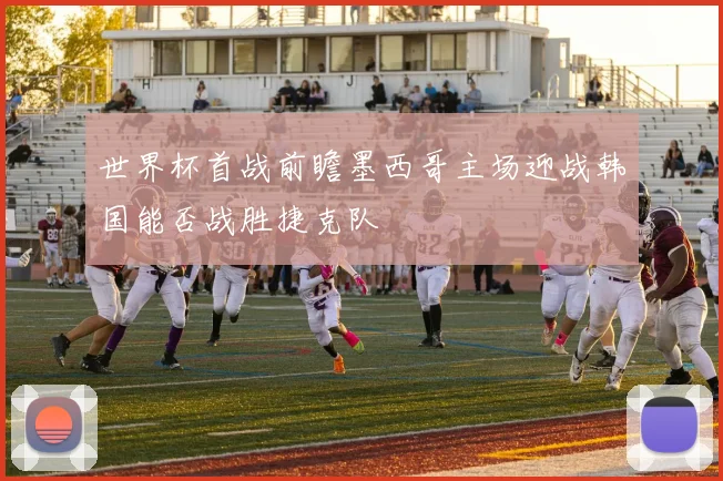 世界杯首战前瞻墨西哥主场迎战韩国能否战胜捷克队