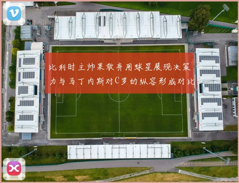 比利时主帅果敢弃用球星展现决策力与马丁内斯对C罗的纵容形成对比
