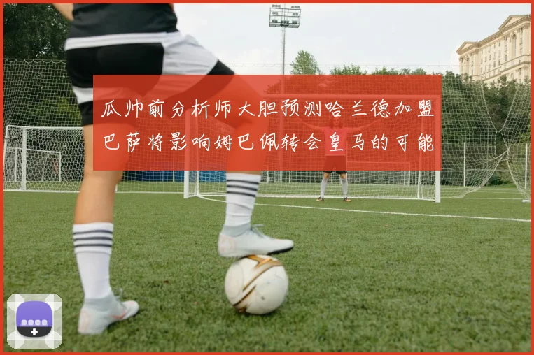 瓜帅前分析师大胆预测哈兰德加盟巴萨将影响姆巴佩转会皇马的可能性