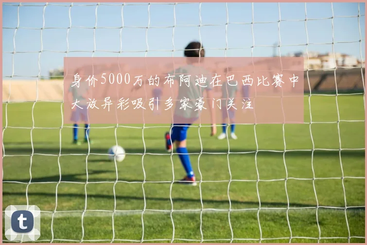 身价5000万的布阿迪在巴西比赛中大放异彩吸引多家豪门关注