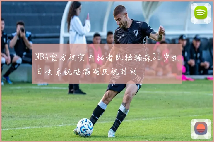 NBA官方祝贺开拓者队杨瀚森21岁生日快乐祝福满满庆祝时刻