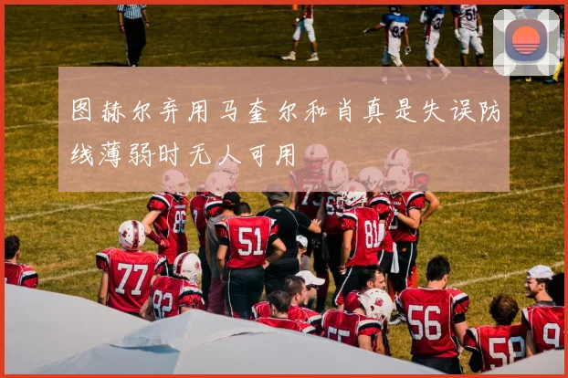 图赫尔弃用马奎尔和肖真是失误防线薄弱时无人可用
