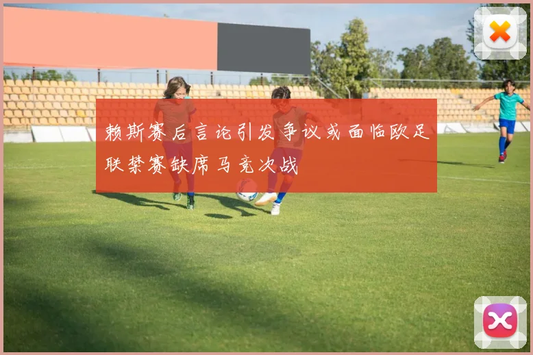 赖斯赛后言论引发争议或面临欧足联禁赛缺席马竞次战