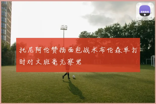托尼阿伦赞扬面包战术布伦森单打时对文班毫无察觉