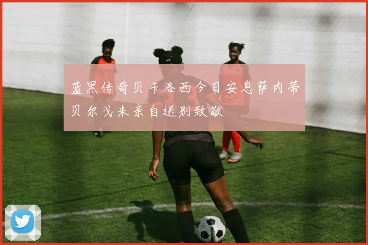 蓝黑传奇贝卡洛西今日安息萨内蒂贝尔戈米亲自送别致敬