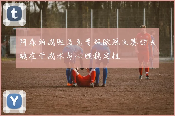 阿森纳战胜马竞晋级欧冠决赛的关键在于战术与心理稳定性