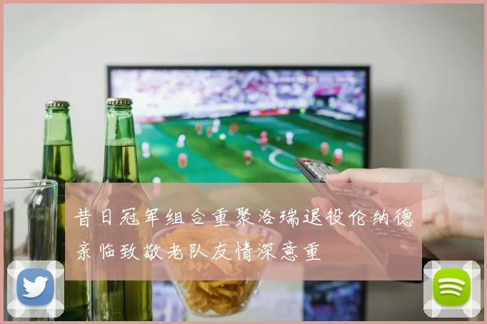 昔日冠军组合重聚洛瑞退役伦纳德亲临致敬老队友情深意重