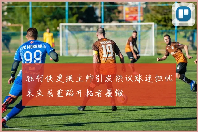 独行侠更换主帅引发热议球迷担忧未来或重蹈开拓者覆辙