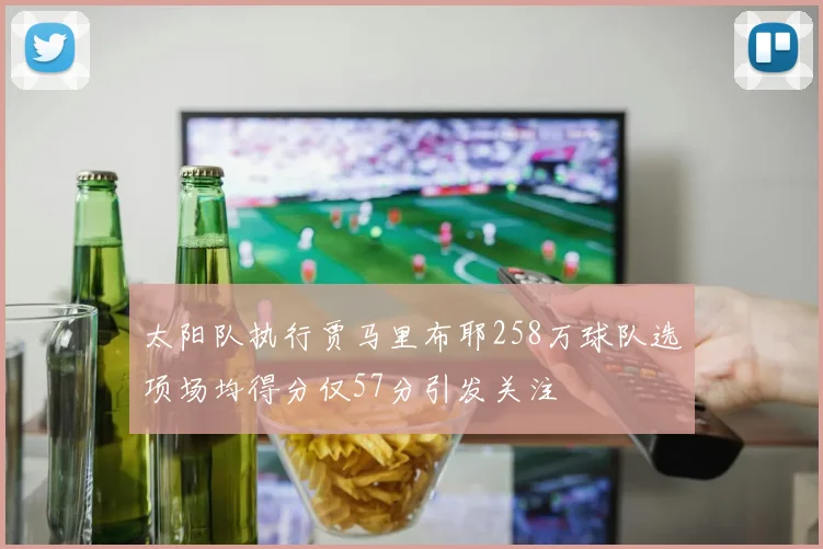 太阳队执行贾马里布耶258万球队选项场均得分仅57分引发关注