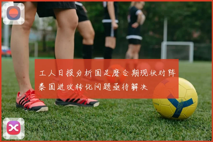 工人日报分析国足磨合期现状对阵泰国进攻转化问题亟待解决