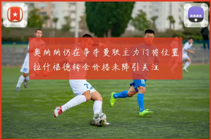 奥纳纳仍在争夺曼联主力门将位置拉什福德转会价格未降引关注