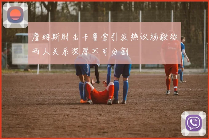 詹姆斯肘击卡鲁索引发热议杨毅称两人关系深厚不可分割