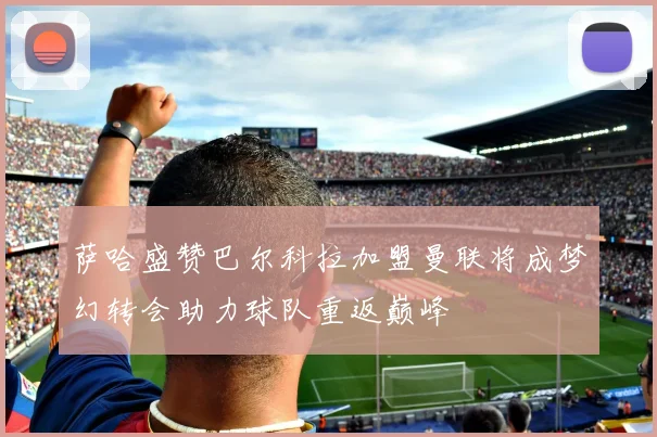 萨哈盛赞巴尔科拉加盟曼联将成梦幻转会助力球队重返巅峰
