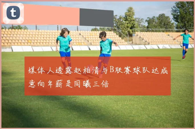 媒体人透露赵柏清与B联赛球队达成意向年薪是同曦三倍