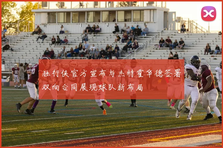 独行侠官方宣布与杰特霍华德签署双向合同展现球队新布局