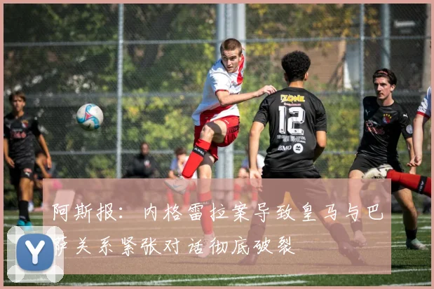 阿斯报：内格雷拉案导致皇马与巴萨关系紧张对话彻底破裂