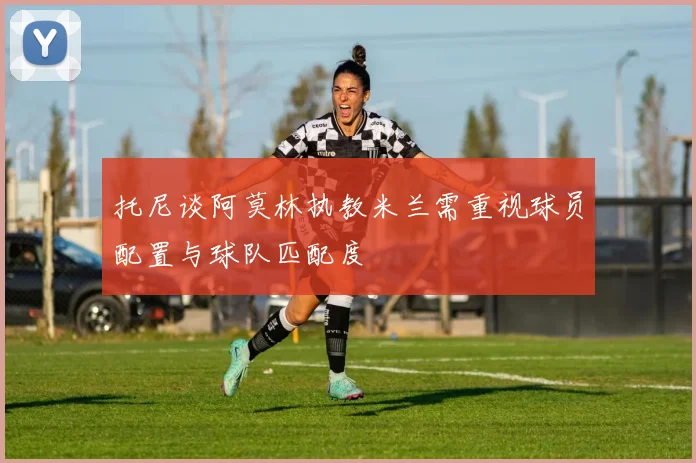 托尼谈阿莫林执教米兰需重视球员配置与球队匹配度