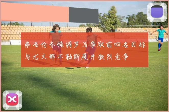 弗洛伦齐强调罗马争取前四名目标与尤文那不勒斯展开激烈竞争