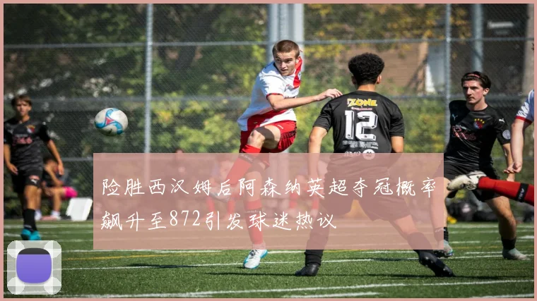 险胜西汉姆后阿森纳英超夺冠概率飙升至872引发球迷热议