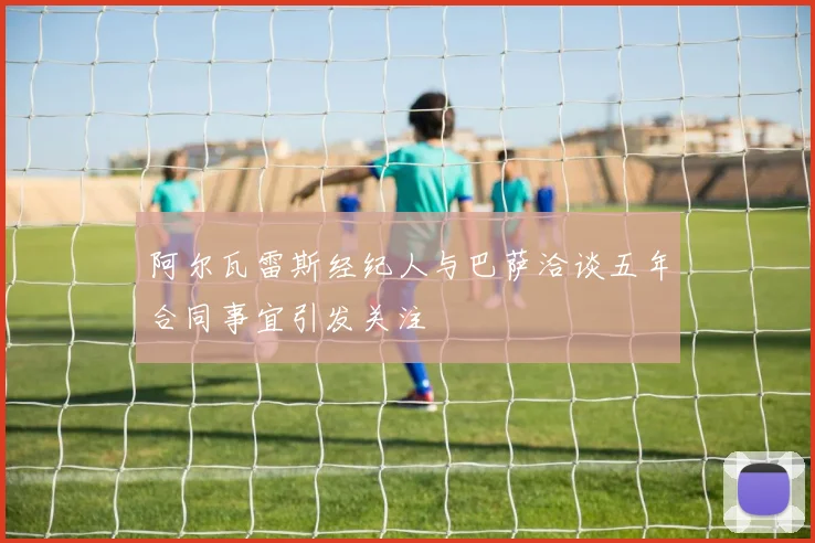 阿尔瓦雷斯经纪人与巴萨洽谈五年合同事宜引发关注
