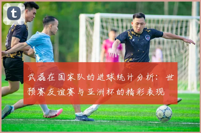 武磊在国家队的进球统计分析：世预赛友谊赛与亚洲杯的精彩表现