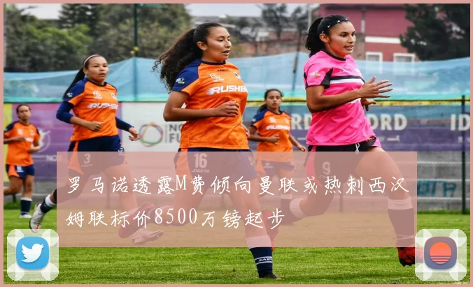罗马诺透露M费倾向曼联或热刺西汉姆联标价8500万镑起步